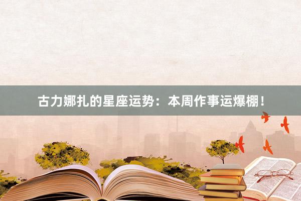 古力娜扎的星座运势：本周作事运爆棚！
