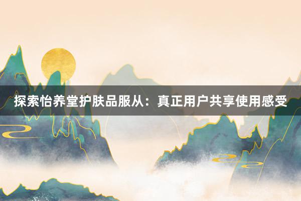 探索怡养堂护肤品服从：真正用户共享使用感受