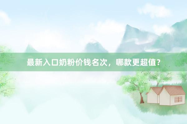 最新入口奶粉价钱名次，哪款更超值？