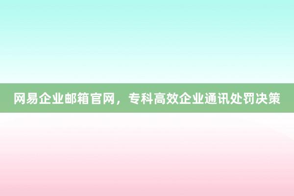 网易企业邮箱官网，专科高效企业通讯处罚决策